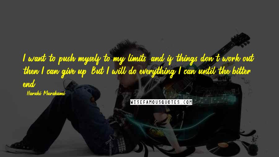 Haruki Murakami Quotes: I want to push myself to my limits, and if things don't work out, then I can give up. But I will do everything I can until the bitter end.