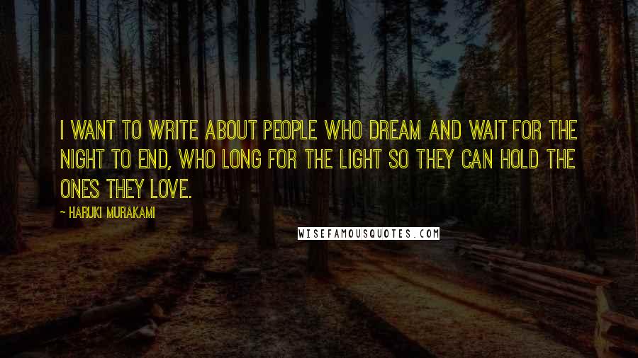 Haruki Murakami Quotes: I want to write about people who dream and wait for the night to end, who long for the light so they can hold the ones they love.
