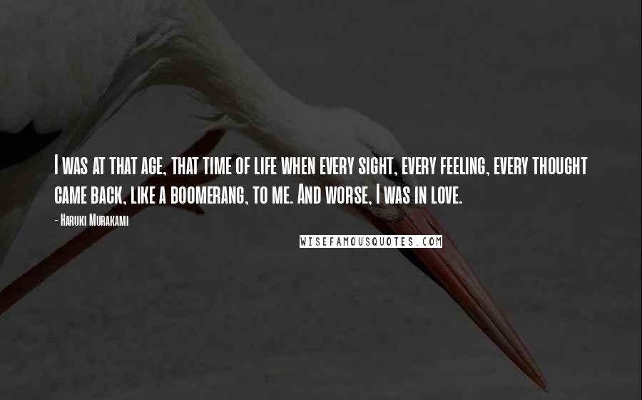 Haruki Murakami Quotes: I was at that age, that time of life when every sight, every feeling, every thought came back, like a boomerang, to me. And worse, I was in love.