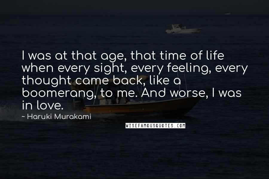 Haruki Murakami Quotes: I was at that age, that time of life when every sight, every feeling, every thought came back, like a boomerang, to me. And worse, I was in love.