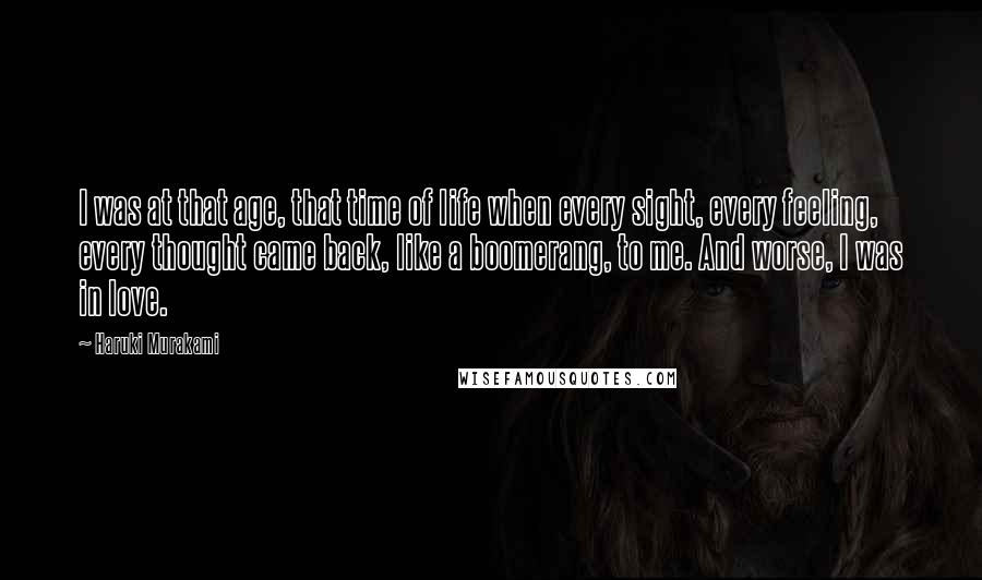 Haruki Murakami Quotes: I was at that age, that time of life when every sight, every feeling, every thought came back, like a boomerang, to me. And worse, I was in love.