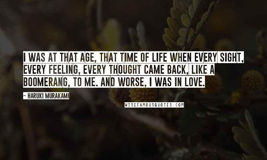 Haruki Murakami Quotes: I was at that age, that time of life when every sight, every feeling, every thought came back, like a boomerang, to me. And worse, I was in love.