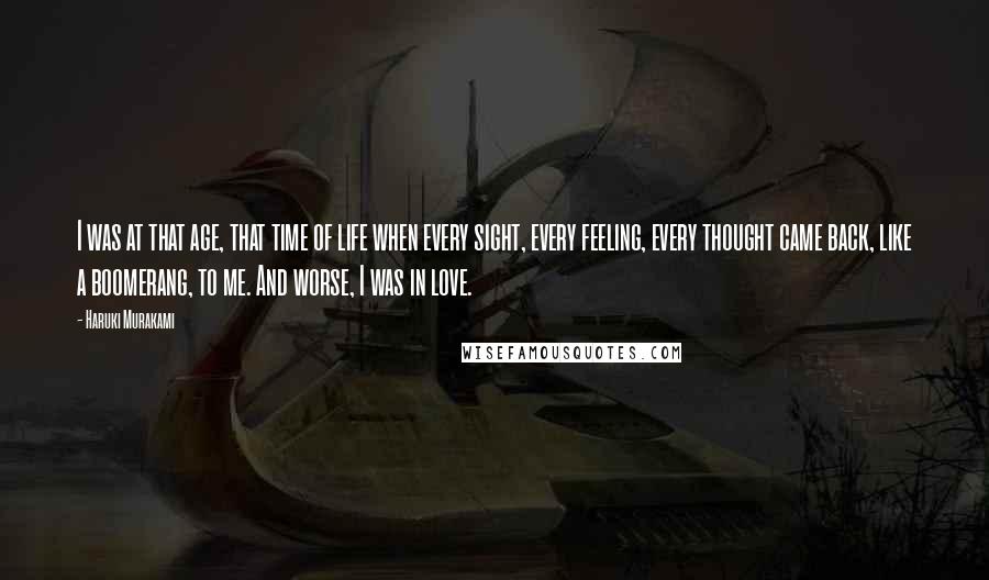 Haruki Murakami Quotes: I was at that age, that time of life when every sight, every feeling, every thought came back, like a boomerang, to me. And worse, I was in love.