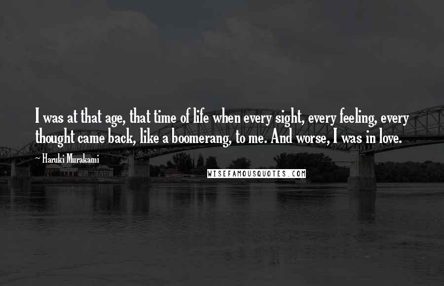 Haruki Murakami Quotes: I was at that age, that time of life when every sight, every feeling, every thought came back, like a boomerang, to me. And worse, I was in love.