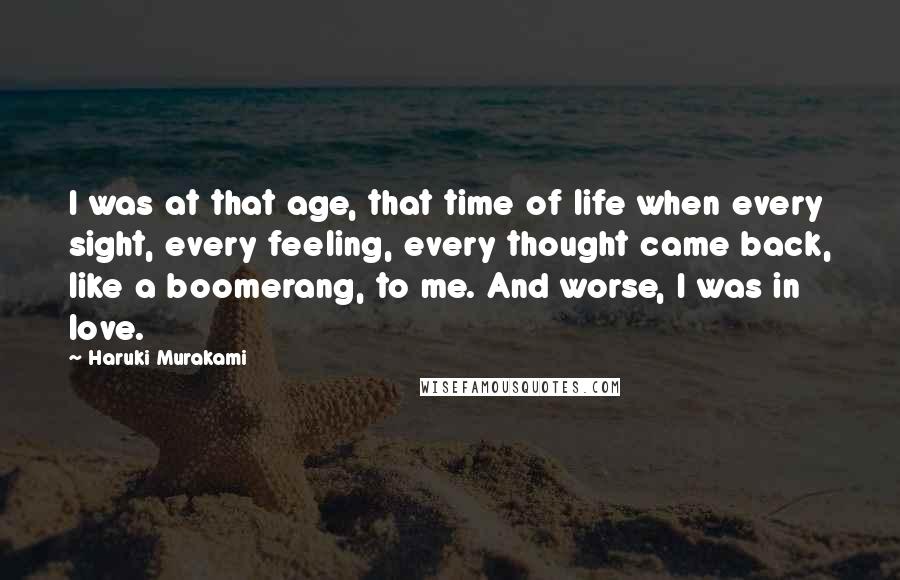 Haruki Murakami Quotes: I was at that age, that time of life when every sight, every feeling, every thought came back, like a boomerang, to me. And worse, I was in love.