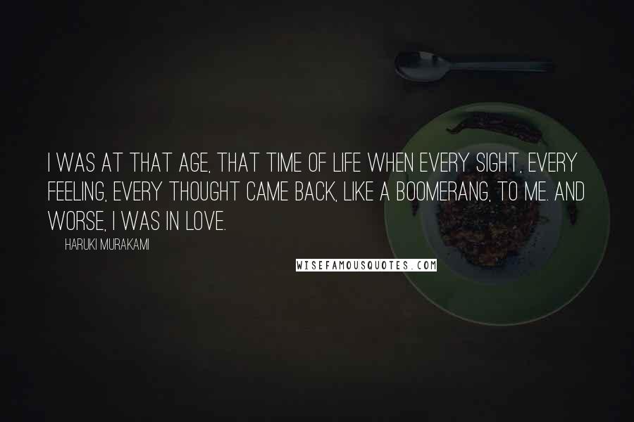 Haruki Murakami Quotes: I was at that age, that time of life when every sight, every feeling, every thought came back, like a boomerang, to me. And worse, I was in love.