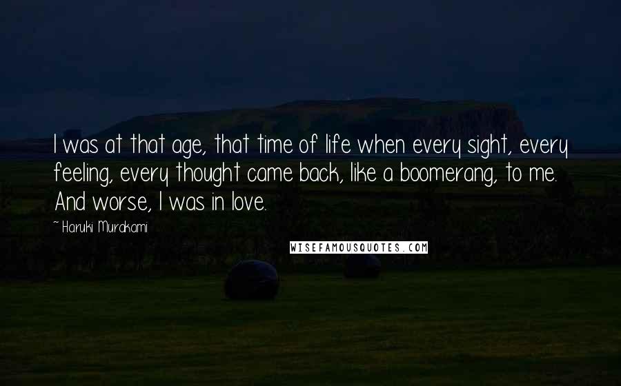 Haruki Murakami Quotes: I was at that age, that time of life when every sight, every feeling, every thought came back, like a boomerang, to me. And worse, I was in love.