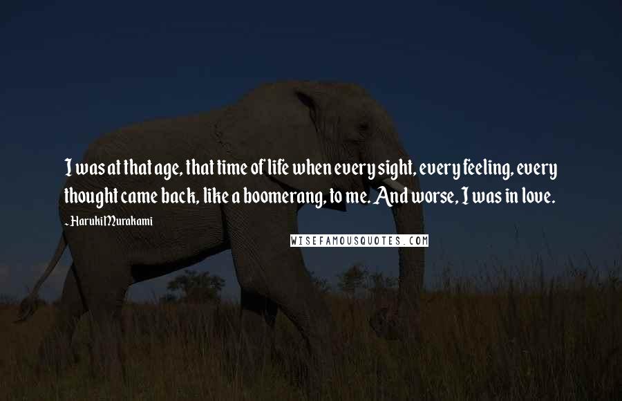 Haruki Murakami Quotes: I was at that age, that time of life when every sight, every feeling, every thought came back, like a boomerang, to me. And worse, I was in love.