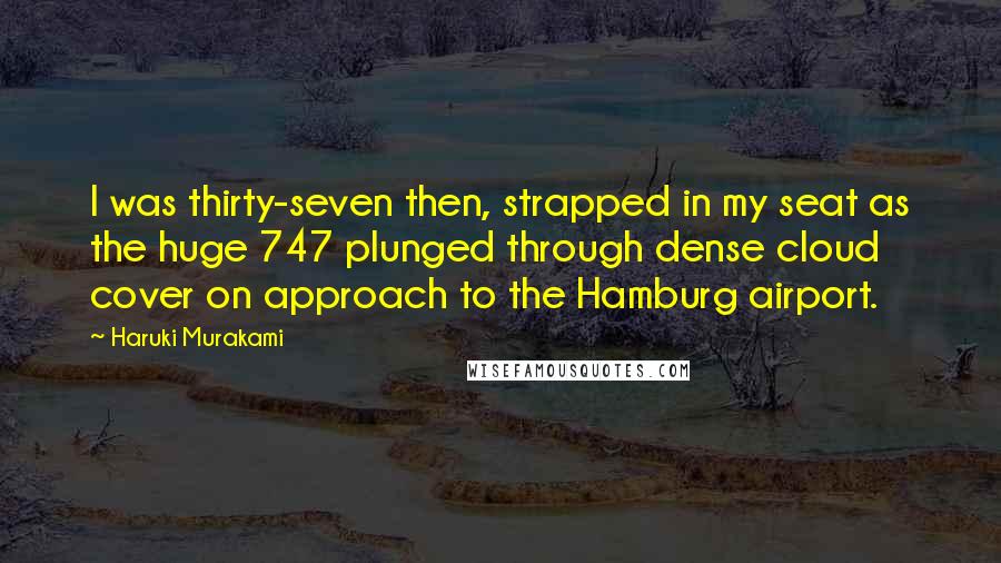 Haruki Murakami Quotes: I was thirty-seven then, strapped in my seat as the huge 747 plunged through dense cloud cover on approach to the Hamburg airport.