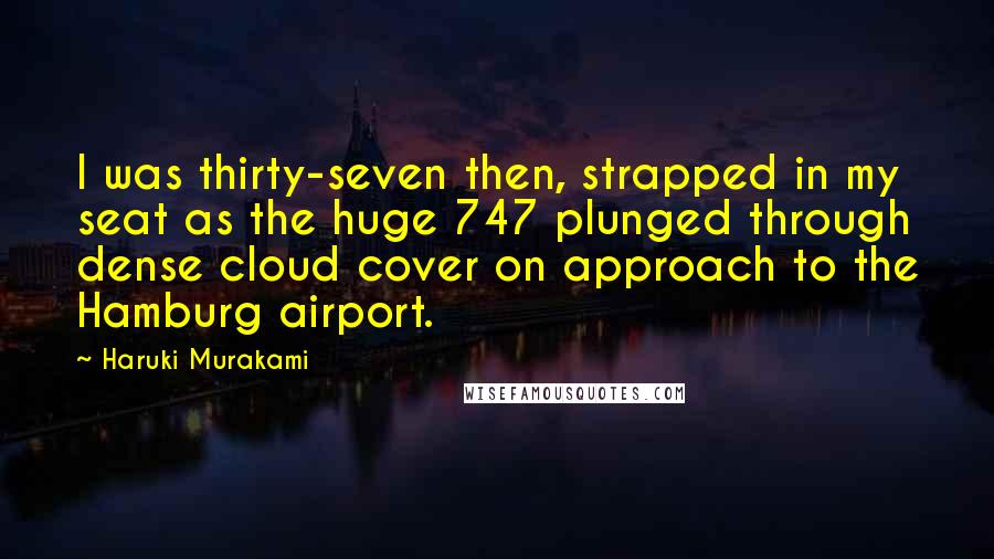 Haruki Murakami Quotes: I was thirty-seven then, strapped in my seat as the huge 747 plunged through dense cloud cover on approach to the Hamburg airport.