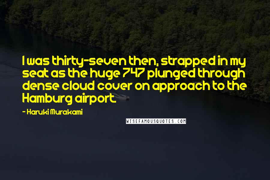 Haruki Murakami Quotes: I was thirty-seven then, strapped in my seat as the huge 747 plunged through dense cloud cover on approach to the Hamburg airport.