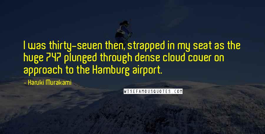 Haruki Murakami Quotes: I was thirty-seven then, strapped in my seat as the huge 747 plunged through dense cloud cover on approach to the Hamburg airport.