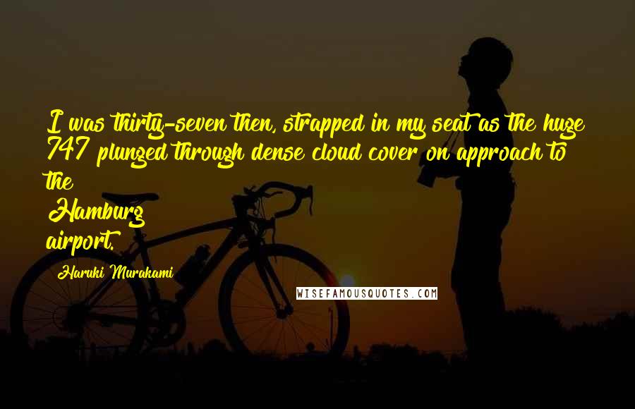 Haruki Murakami Quotes: I was thirty-seven then, strapped in my seat as the huge 747 plunged through dense cloud cover on approach to the Hamburg airport.