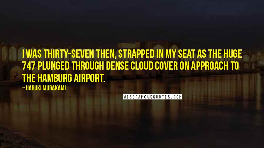 Haruki Murakami Quotes: I was thirty-seven then, strapped in my seat as the huge 747 plunged through dense cloud cover on approach to the Hamburg airport.