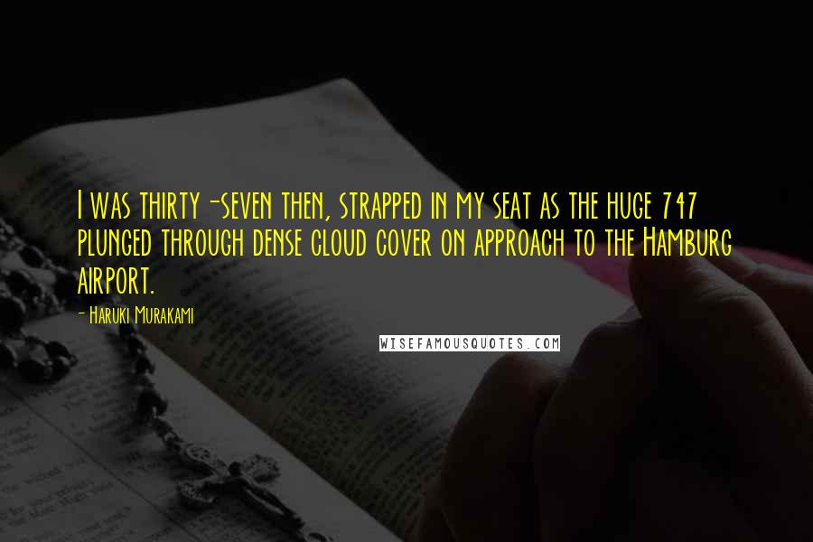 Haruki Murakami Quotes: I was thirty-seven then, strapped in my seat as the huge 747 plunged through dense cloud cover on approach to the Hamburg airport.