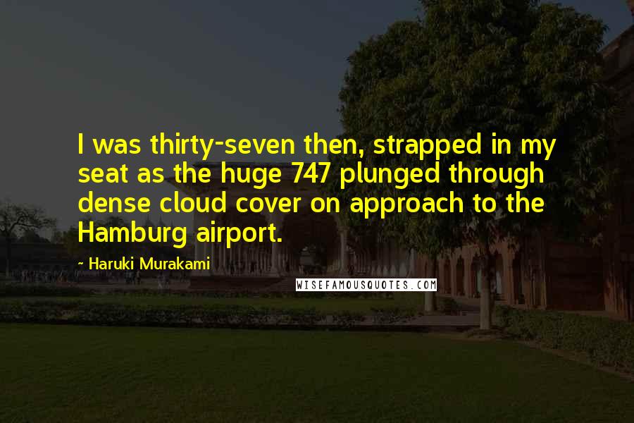 Haruki Murakami Quotes: I was thirty-seven then, strapped in my seat as the huge 747 plunged through dense cloud cover on approach to the Hamburg airport.