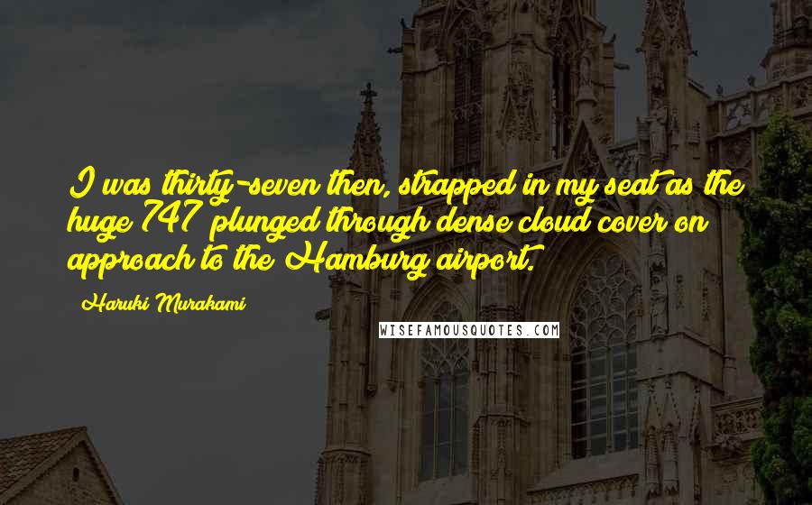 Haruki Murakami Quotes: I was thirty-seven then, strapped in my seat as the huge 747 plunged through dense cloud cover on approach to the Hamburg airport.