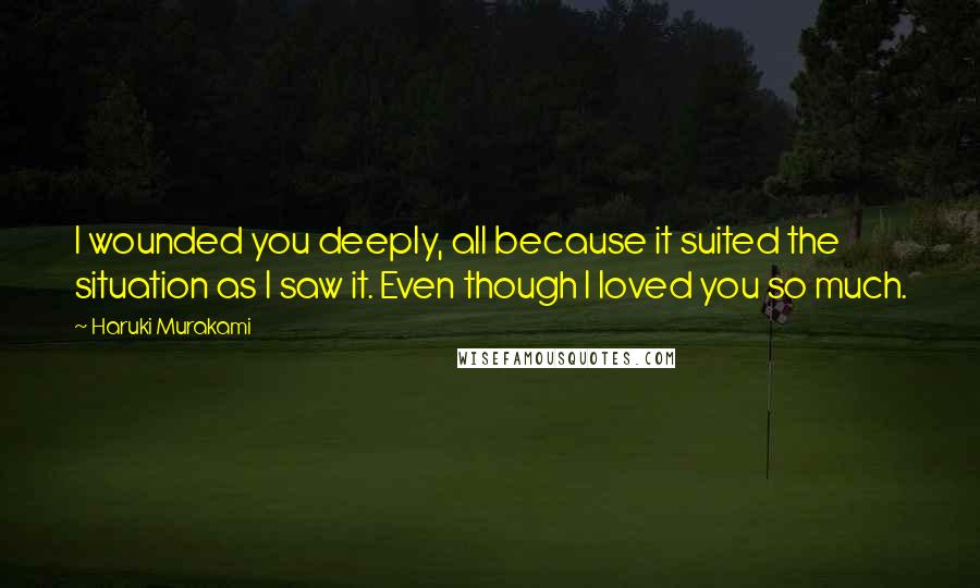 Haruki Murakami Quotes: I wounded you deeply, all because it suited the situation as I saw it. Even though I loved you so much.