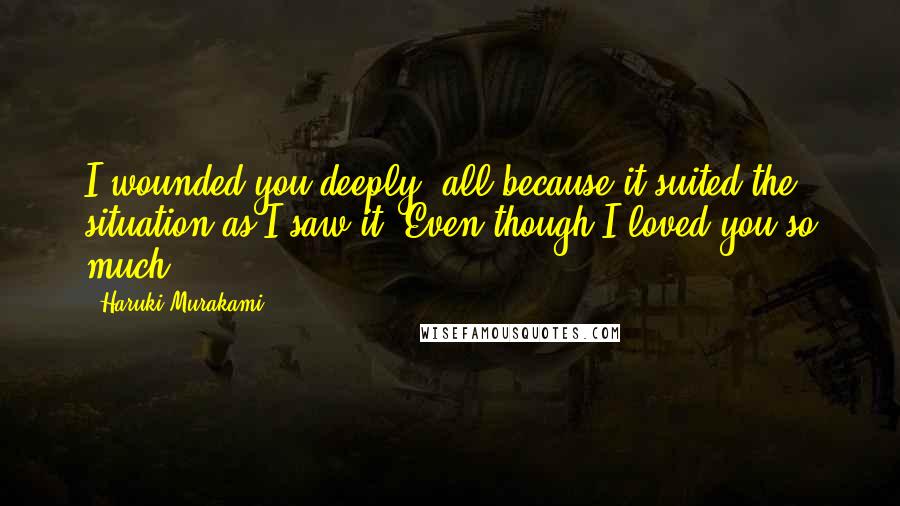 Haruki Murakami Quotes: I wounded you deeply, all because it suited the situation as I saw it. Even though I loved you so much.
