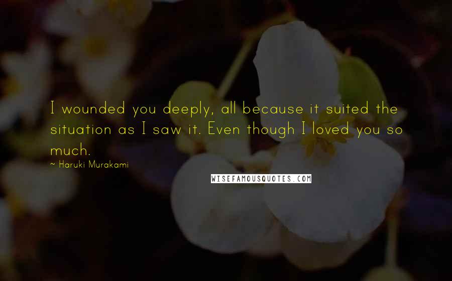 Haruki Murakami Quotes: I wounded you deeply, all because it suited the situation as I saw it. Even though I loved you so much.