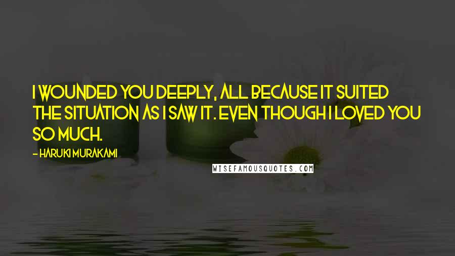 Haruki Murakami Quotes: I wounded you deeply, all because it suited the situation as I saw it. Even though I loved you so much.