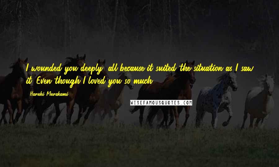 Haruki Murakami Quotes: I wounded you deeply, all because it suited the situation as I saw it. Even though I loved you so much.