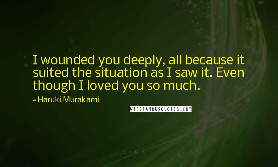 Haruki Murakami Quotes: I wounded you deeply, all because it suited the situation as I saw it. Even though I loved you so much.