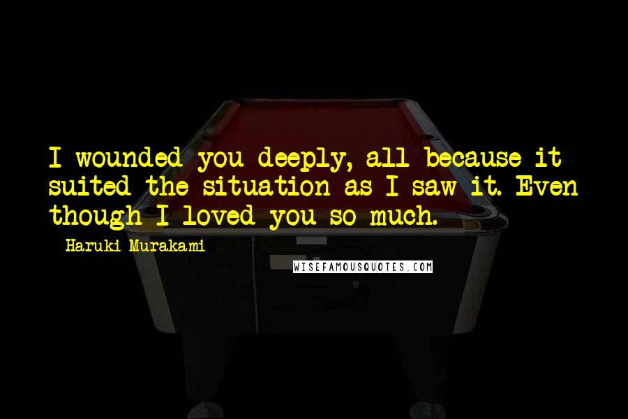 Haruki Murakami Quotes: I wounded you deeply, all because it suited the situation as I saw it. Even though I loved you so much.