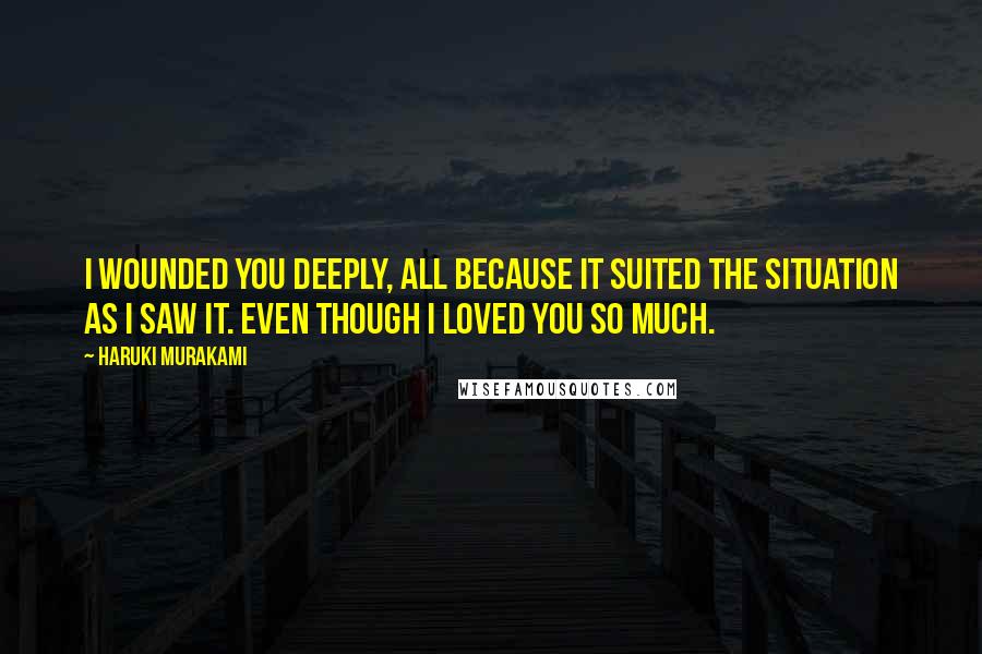 Haruki Murakami Quotes: I wounded you deeply, all because it suited the situation as I saw it. Even though I loved you so much.
