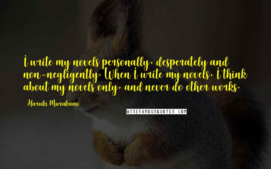 Haruki Murakami Quotes: I write my novels personally, desperately and non-negligently. When I write my novels, I think about my novels only, and never do other works.