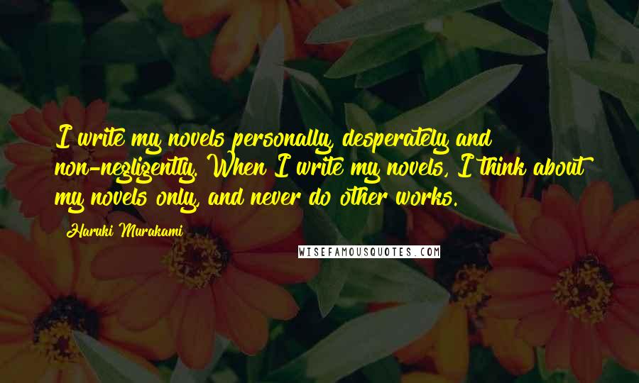 Haruki Murakami Quotes: I write my novels personally, desperately and non-negligently. When I write my novels, I think about my novels only, and never do other works.