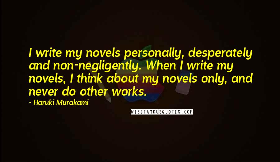 Haruki Murakami Quotes: I write my novels personally, desperately and non-negligently. When I write my novels, I think about my novels only, and never do other works.