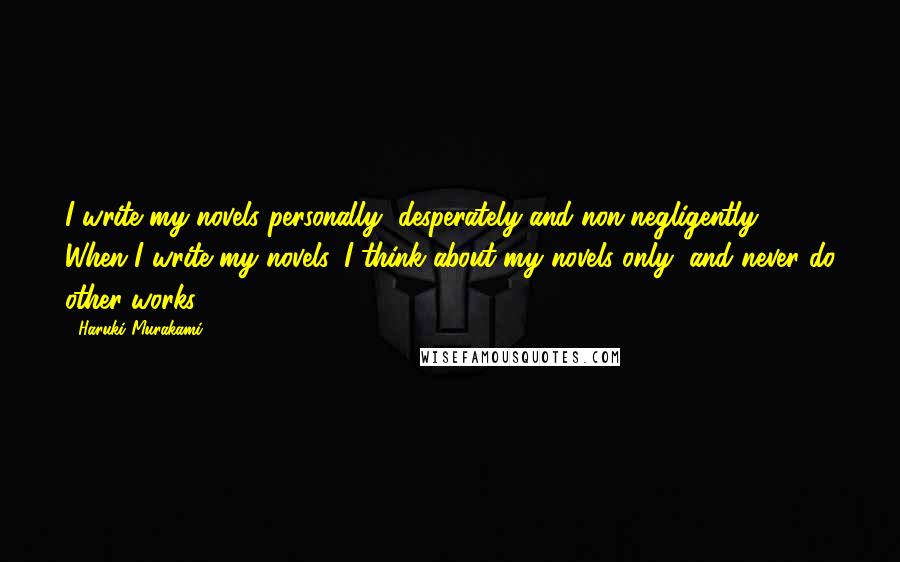 Haruki Murakami Quotes: I write my novels personally, desperately and non-negligently. When I write my novels, I think about my novels only, and never do other works.