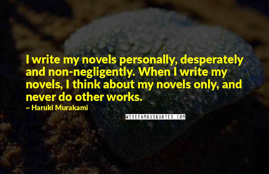 Haruki Murakami Quotes: I write my novels personally, desperately and non-negligently. When I write my novels, I think about my novels only, and never do other works.