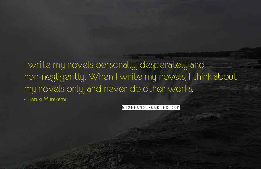 Haruki Murakami Quotes: I write my novels personally, desperately and non-negligently. When I write my novels, I think about my novels only, and never do other works.