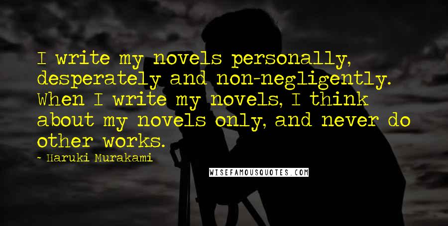 Haruki Murakami Quotes: I write my novels personally, desperately and non-negligently. When I write my novels, I think about my novels only, and never do other works.