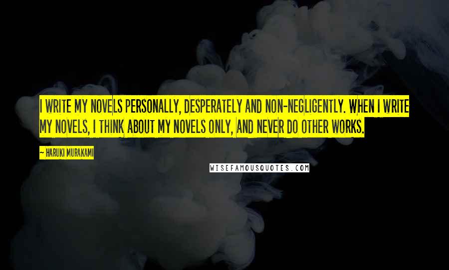 Haruki Murakami Quotes: I write my novels personally, desperately and non-negligently. When I write my novels, I think about my novels only, and never do other works.
