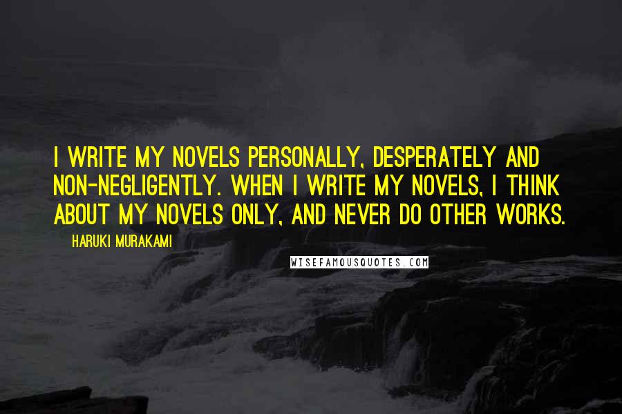 Haruki Murakami Quotes: I write my novels personally, desperately and non-negligently. When I write my novels, I think about my novels only, and never do other works.