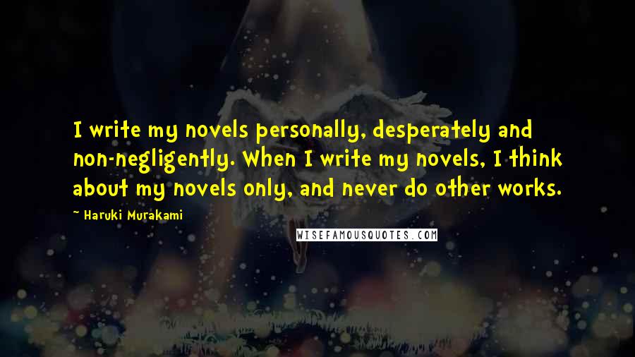 Haruki Murakami Quotes: I write my novels personally, desperately and non-negligently. When I write my novels, I think about my novels only, and never do other works.