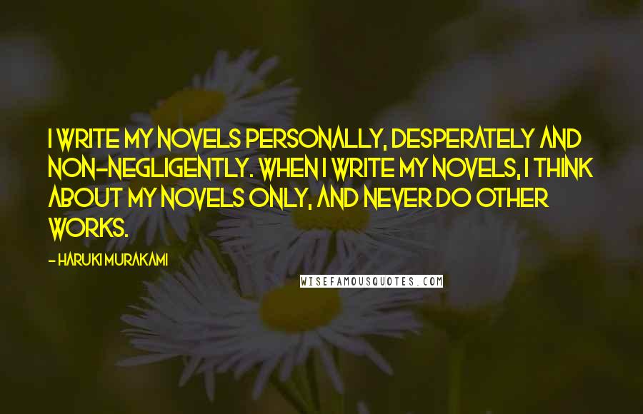 Haruki Murakami Quotes: I write my novels personally, desperately and non-negligently. When I write my novels, I think about my novels only, and never do other works.