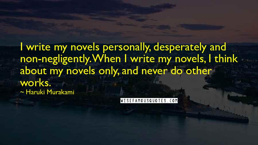 Haruki Murakami Quotes: I write my novels personally, desperately and non-negligently. When I write my novels, I think about my novels only, and never do other works.