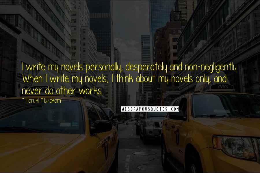 Haruki Murakami Quotes: I write my novels personally, desperately and non-negligently. When I write my novels, I think about my novels only, and never do other works.