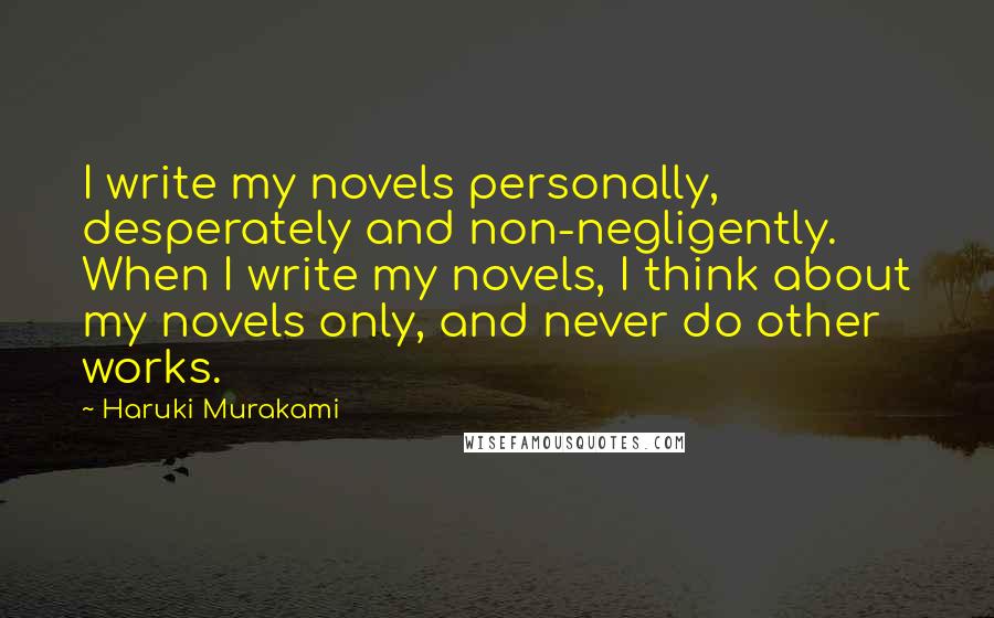 Haruki Murakami Quotes: I write my novels personally, desperately and non-negligently. When I write my novels, I think about my novels only, and never do other works.