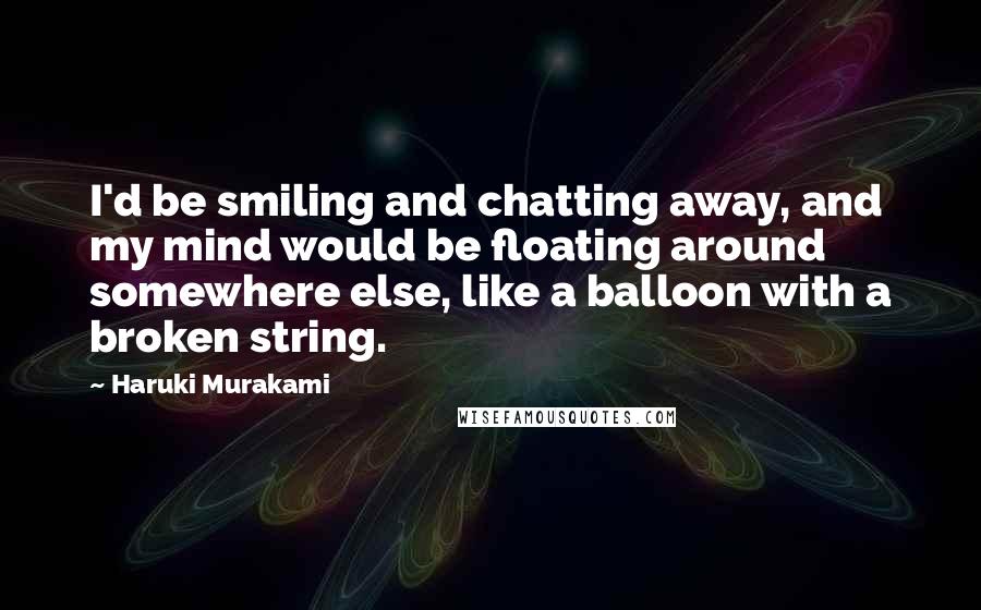 Haruki Murakami Quotes: I'd be smiling and chatting away, and my mind would be floating around somewhere else, like a balloon with a broken string.