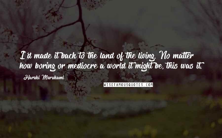 Haruki Murakami Quotes: I'd made it back to the land of the living. No matter how boring or mediocre a world it might be, this was it.