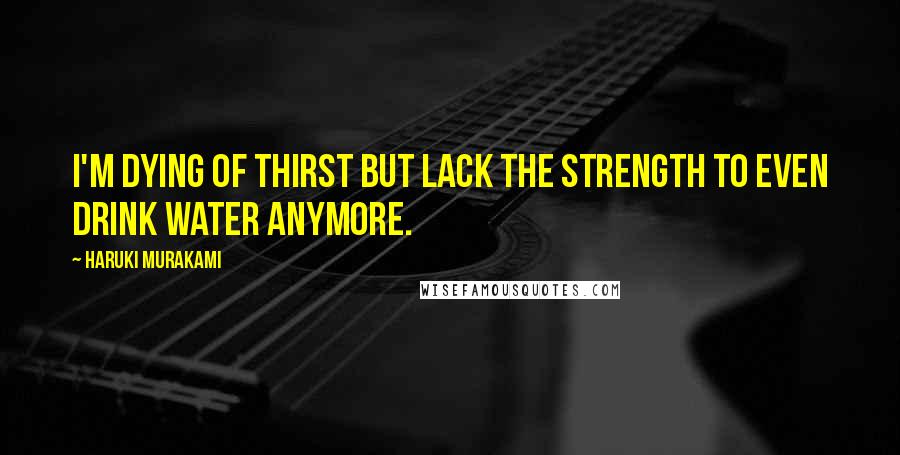 Haruki Murakami Quotes: I'm dying of thirst but lack the strength to even drink water anymore.