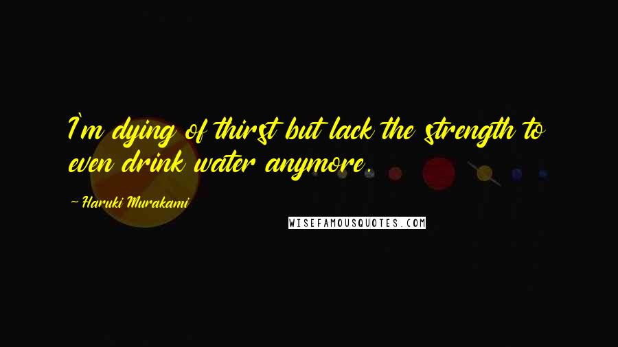 Haruki Murakami Quotes: I'm dying of thirst but lack the strength to even drink water anymore.