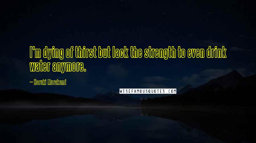 Haruki Murakami Quotes: I'm dying of thirst but lack the strength to even drink water anymore.