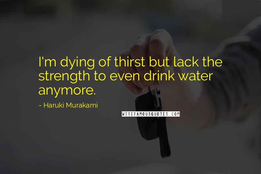 Haruki Murakami Quotes: I'm dying of thirst but lack the strength to even drink water anymore.