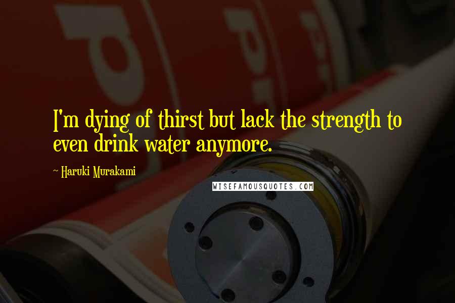 Haruki Murakami Quotes: I'm dying of thirst but lack the strength to even drink water anymore.